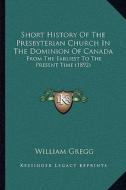 Short History of the Presbyterian Church in the Dominion of Canada: From the Earliest to the Present Time (1892) di William Gregg edito da Kessinger Publishing