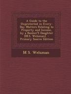 A Guide to the Unprotected in Every-Day Matters Relating to Property and Income, by a Banker's Daughter [M.S. Welsman]. - Primary Source Edition di M. S. Welsman edito da Nabu Press