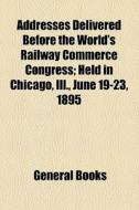 Addresses Delivered Before The World's Railway Commerce Congress; Held In Chicago, Ill., June 19-23, 1895 di Unknown Author, Books Group edito da General Books Llc