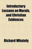Introductory Lessons On Morals, And Christian Evidences di Richard Whately edito da General Books Llc