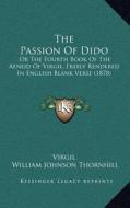 The Passion of Dido: Or the Fourth Book of the Aeneid of Virgil, Freely Rendered in English Blank Verse (1878) di Virgil, William Johnson Thornhill edito da Kessinger Publishing