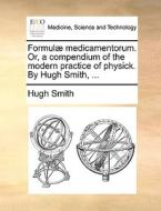 Formulï¿½ Medicamentorum. Or, A Compendium Of The Modern Practice Of Physick. By Hugh Smith, ... di Hugh Smith edito da Gale Ecco, Print Editions