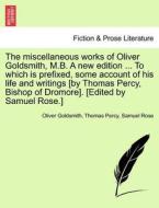 The miscellaneous works of Oliver Goldsmith, M.B. A new edition ... To which is prefixed, some account of his life and w di Oliver Goldsmith, Thomas Percy, Samuel Rose edito da British Library, Historical Print Editions