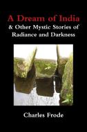 A Dream of India & Other Mystic Stories of Radiance and Darkness di Charles Frode edito da Lulu.com