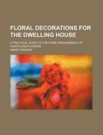Floral Decorations For The Dwelling House; A Practical Guide To The Home Arrangement Of Plants And Flowers di Annie Hassard edito da General Books Llc