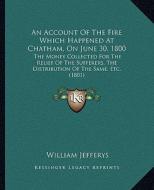 An  Account of the Fire Which Happened at Chatham, on June 30, 1800: The Money Collected for the Relief of the Sufferers, the Distribution of the Same di William Jefferys edito da Kessinger Publishing