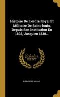 Histoire De L'ordre Royal Et Militaire De Saint-louis, Depuis Son Institution En 1693, Jusqu'en 1830... di Alexandre Mazas edito da WENTWORTH PR