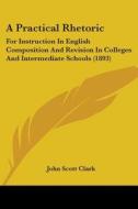 A Practical Rhetoric: For Instruction in English Composition and Revision in Colleges and Intermediate Schools (1893) di John Scott Clark edito da Kessinger Publishing