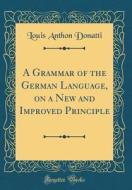 A Grammar of the German Language, on a New and Improved Principle (Classic Reprint) di Louis Anthon Donatti edito da Forgotten Books