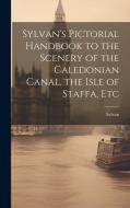 Sylvan's Pictorial Handbook to the Scenery of the Caledonian Canal, the Isle of Staffa, Etc di Sylvan edito da LEGARE STREET PR