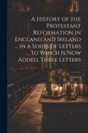 A History of the Protestant Reformation in England and Ireland ... in a Series of Letters ... to Which Is Now Added, Three Letters; Volume 2 di Anonymous edito da LEGARE STREET PR
