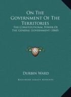 On the Government of the Territories: The Constitutional Power of the General Government (1860) di Durbin Ward edito da Kessinger Publishing