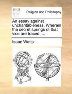 An Essay Against Uncharitableness. Wherein The Secret Springs Of That Vice Are Traced, di Isaac Watts edito da Gale Ecco, Print Editions