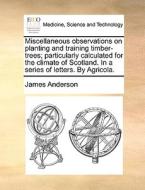 Miscellaneous Observations On Planting And Training Timber-trees; Particularly Calculated For The Climate Of Scotland. In A Series Of Letters. By Agri di Prof James Anderson edito da Gale Ecco, Print Editions