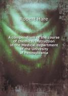 A Compendium Of The Course Of Chemical Instruction In The Medical Department Of The Univesity Of Pennsylvania di Dr Robert Hare edito da Book On Demand Ltd.