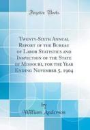 Twenty-Sixth Annual Report of the Bureau of Labor Statistics and Inspection of the State of Missouri, for the Year Ending November 5, 1904 (Classic Re di William Anderson edito da Forgotten Books