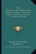 The King on His Throne or Power of Will Through Direct Mental Culture: In Five Parts (1900) di Frank Channing Haddock edito da Kessinger Publishing