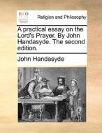 A Practical Essay On The Lord's Prayer. By John Handasyde. The Second Edition. di John Handasyde edito da Gale Ecco, Print Editions