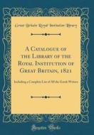 A Catalogue of the Library of the Royal Institution of Great Britain, 1821: Including a Complete List of All the Greek Writers (Classic Reprint) di Great Britain Royal Institution Library edito da Forgotten Books