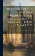 The History of the Western Highlands and Isles of Scotland, From A. D. 1493 to A, Part 1625 di Donald Gregory edito da LEGARE STREET PR
