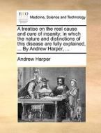 A Treatise On The Real Cause And Cure Of Insanity; In Which The Nature And Distinctions Of This Disease Are Fully Explained, ... By Andrew Harper, di Andrew Harper edito da Gale Ecco, Print Editions