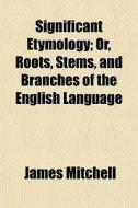 Significant Etymology; Or, Roots, Stems, di James Mitchell edito da General Books