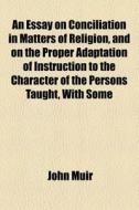 An Essay On Conciliation In Matters Of Religion, And On The Proper Adaptation Of Instruction To The Character Of The Persons Taught, With Some di John Muir edito da General Books Llc