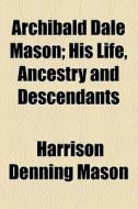 Archibald Dale Mason; His Life, Ancestry And Descendants di Harrison Denning Mason edito da General Books Llc