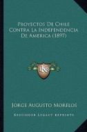 Proyectos de Chile Contra La Independencia de America (1897) di Jorge Augusto Morelos edito da Kessinger Publishing