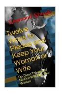 Twelve Ways to Please and Keep Your Woman or Wife: Do These Things, and No One Will Take Your Woman or Wife di Raymond Sturgis edito da Createspace