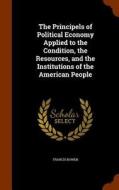 The Principels Of Political Economy Applied To The Condition, The Resources, And The Institutions Of The American People di Francis Bowen edito da Arkose Press