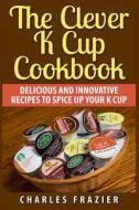 The Clever K Cup Cookbook: Delicious and Innovative Recipes to Spice Up Your K Cup di Charles Frazier edito da Createspace