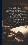 La Vie D'anne Stuart, Reine De La Grande-bretagne, De France Et D'irlande di Anonymous edito da LEGARE STREET PR