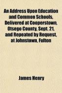 An Address Upon Education And Common Schools, Delivered At Cooperstown, Otsego County, Sept. 21, And Repeated By Request, At Johnstown, Fulton di James Henry edito da General Books Llc