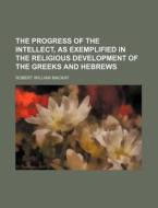 The Progress Of The Intellect, As Exemplified In The Religious Development Of The Greeks And Hebrews di Robert William MacKay edito da General Books Llc