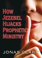 How Jezebel Hijacks Prophetic Ministry di Jonas Clark edito da SPIRIT OF LIFE MINISTRIES