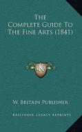 The Complete Guide to the Fine Arts (1841) di W. Britain Publisher edito da Kessinger Publishing