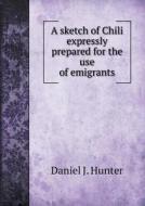 A Sketch Of Chili Expressly Prepared For The Use Of Emigrants di Daniel J Hunter edito da Book On Demand Ltd.