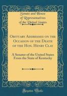 Obituary Addresses on the Occasion of the Death of the Hon. Henry Clay: A Senator of the United States from the State of Kentucky (Classic Reprint) di Senate and House of Representati States edito da Forgotten Books