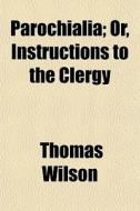 Parochialia; Or, Instructions To The Cle di Thomas Wilson edito da General Books