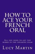 How to Ace Your French Oral: All You Need to Get Top Marks in the Speaking Exam di Lucy Martin edito da Createspace Independent Publishing Platform