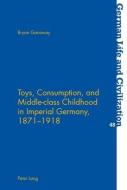 Toys, Consumption, and Middle-class Childhood in Imperial Germany, 1871-1918 di Bryan Ganaway edito da Lang, Peter