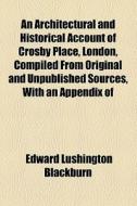 An Architectural And Historical Account Of Crosby Place, London, Compiled From Original And Unpublished Sources, With An Appendix Of di Edward Lushington Blackburn edito da General Books Llc