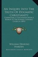 An Inquiry Into the Truth of Dogmatic Christianity: Comprising a Discussion with a Bishop of the Roman Catholic Church (1893) di William Dearing Harden edito da Kessinger Publishing