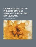 Observations On The Present State Of Denmark, Russia, And Switzerland; In A Series Of Letters di Books Group edito da General Books Llc