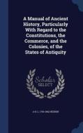 A Manual Of Ancient History, Particularly With Regard To The Constitutions, The Commerce, And The Colonies, Of The States Of Antiquity di A H L 1760-1842 Heeren edito da Sagwan Press