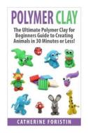 Polymer Clay: The Ultimate Beginners Guide to Creating Animals in 30 Minutes or Less! di Catherine Foristin edito da Createspace