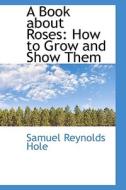 A Book About Roses, How To Grow And Show Them di Samuel Reynolds Hole edito da Bibliolife