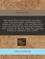 An Apostate-conscience Exposed, And The Miserable Consequences Thereof Disclosed, For Information And Caution By An Ancient Woman, And Lover Of Truth, di Anne Docwra edito da Eebo Editions, Proquest