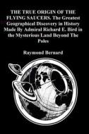THE TRUE ORIGIN OF THE FLYING SAUCERS. The Greatest Geographical Discovery in History Made By Admiral Richard E. Bird in the Mysterious Land Beyond Th di Raymond Bernard edito da Lulu.com